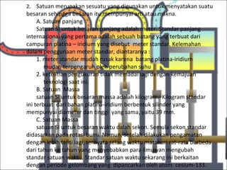 2. Satuan merupakan sesuatu yang digunakan untuk menyatakan suatu
besaran sehingga besaran itu mempunyai arti atau makna.
     A. Satuan panjang
     Satuan SI untuk besaran panjang adalah meter. Standar panjang
internasional yang pertama adalah sebuah batang yang terbuat dari
campuran platina – iridium yang disebut meter standar. Kelemahan
dalam penggunaan meter standar, diantaranya :
     1. meter standar mudah rusak karena batang platina-iridium
        mudah terpengaruh oleh perubahan suhu
     2. ketelitian pengukuran tidak memadai lagi dengan kemajuan
        teknologi saat ini.
     B. Satuan Massa
     satuan SI untuk besaran massa adalah kilogram. Kilogram standar
ini terbuat dari bahan platina-iridium berbentuk silinder yang
mempunyai diameter dan tinggi yang sama, yaitu 39 mm.
     C. Satuan Massa
     satuan SI untuk besaran waktu dalah sekon. Semula sekon standar
didasarkan pada rotasi bumi. Namun, setelah dilakukan pengamatan
dengan lebih teliti lagi, ternyata selang waktu matahari rat-rata berbeda
dari tahun ke tahun yang menyebabkan para ilmuwan mengubah
standar satuan waktu. Standar satuan waktu sekarang ini berkaitan
dengan periode gelombang yang dipancarkan oleh atom cesium-133.
 