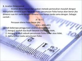 B. Analisis Dimensional
          Analisis dimensional merupakan metode pemecahan masalah dengan
menyelidiki dimensi suatu besaran.suatu perumusan fisika hanya akan benar jika
dimensi ruas kiri sama dengan dimensi ruas kanan tanda sama dengan. Sebagai
contoh :
                                   A=B+C
          Persaaan diatas haya benar jika
                                   d[A] = d[B]=d[C]
contoh beberapa penggunaan analisis dimensional:
   1. menguji apakah dua buah besaran stara atau tidak,
   2. menguji apakah sebuah perumusan fisika benar atau tidak,
   3. menurunkan suatu perumusan fisika.
 