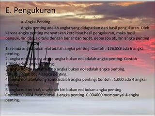 E. Pengukuran
         a. Angka Penting
         Angka penting adalah angka yang didapatkan dari hasil pengukuran. Oleh
karena angka penting menyatakan ketelitian hasil pengukuran, maka hasil
pengukuran harus ditulis dengan benar dan tepat. Beberapa aturan angka penting
:
1. semua angka bukan nol adalah angka penting. Contoh : 156,589 ada 6 angka
penting.
2. angka nol diantara angka-angka bukan nol adalah angka penting. Contoh
1.0008 ada 5 angka penting.
3. angka nol disebelah kanan angka bukan nol adalah angka penting.
Contoh : 4000 ada 4 angka penting.
4. angka nol dibelakang koma adalah angka penting. Contoh : 1,000 ada 4 angka
penting
5. angka nol terletak disebelah kiri bukan nol bukan angka penting.
Contoh : 0,0004 mempunyai 1 angka penting. 0,004000 mempunyai 4 angka
penting.
 