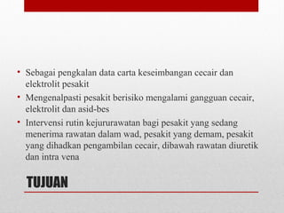 TUJUAN
• Sebagai pengkalan data carta keseimbangan cecair dan
elektrolit pesakit
• Mengenalpasti pesakit berisiko mengalami gangguan cecair,
elektrolit dan asid-bes
• Intervensi rutin kejururawatan bagi pesakit yang sedang
menerima rawatan dalam wad, pesakit yang demam, pesakit
yang dihadkan pengambilan cecair, dibawah rawatan diuretik
dan intra vena
 