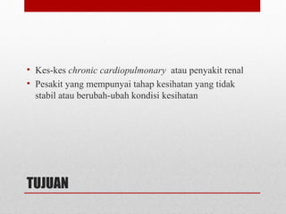 TUJUAN
• Kes-kes chronic cardiopulmonary atau penyakit renal
• Pesakit yang mempunyai tahap kesihatan yang tidak
stabil atau berubah-ubah kondisi kesihatan
 