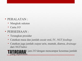 TATACARA
• PERALATAN :
• Mangkuk sukatan
• Carta I/O
• PERSEDIAAN :
• Terangkan prosidur
• Catatkan masa dan jumlah cecair oral, IV, NGT feedings
• Catatkan juga jumlah output urin, muntah, diarrea, drainage
dari NGT/tubes
• Lengkapkan 24 jam I/O dengan mencampur kesemua jumlah
yang diperolehi
 