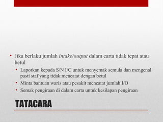 TATACARA
• Jika berlaku jumlah intake/output dalam carta tidak tepat atau
betul
• Laporkan kepada S/N I/C untuk menyemak semula dan mengenal
pasti staf yang tidak mencatat dengan betul
• Minta bantuan waris atau pesakit mencatat jumlah I/O
• Semak pengiraan di dalam carta untuk kesilapan pengiraan
 