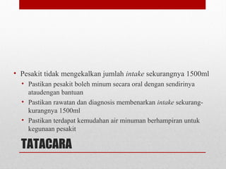 TATACARA
• Pesakit tidak mengekalkan jumlah intake sekurangnya 1500ml
• Pastikan pesakit boleh minum secara oral dengan sendirinya
ataudengan bantuan
• Pastikan rawatan dan diagnosis membenarkan intake sekurang-
kurangnya 1500ml
• Pastikan terdapat kemudahan air minuman berhampiran untuk
kegunaan pesakit
 