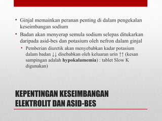 KEPENTINGAN KESEIMBANGAN
ELEKTROLIT DAN ASID-BES
• Ginjal memainkan peranan penting di dalam pengekalan
keseimbangan sodium
• Badan akan menyerap semula sodium selepas ditukarkan
daripada asid-bes dan potasium oleh nefron dalam ginjal
• Pemberian diuretik akan menyebabkan kadar potasium
dalam badan ↓↓ disebabkan oleh keluaran urin ↑↑ (kesan
sampingan adalah hypokalamemia) : tablet Slow K
digunakan)
 