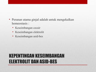 KEPENTINGAN KESEIMBANGAN
ELEKTROLIT DAN ASID-BES
• Peranan utama ginjal adalah untuk mengekalkan
homeostasis :
• Keseimbangan cecair
• Keseimbangan elektrolit
• Keseimbangan asid-bes
 