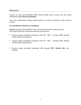PENILAIAN
Tugasan ini akan menyumbangkan 40% markah kepada kursus tersebut dan akan dinilai
berdasarkan kepada Skema pemarkahan.
Anda akan dimaklumkan tentang markah tugasan ini sebelum Peperiksaan Akhir Semester
bermula
PLAGIARISME: POTONGAN MARKAH
Amaran: Tugasan yang diserahkan secara automatik akan disemak untuk persamaan.
Jika 2lagiarism dikesan, markah akan dipotong seperti berikut:


Tugasan dengan pertindihan kandungan antara 10 – 30 % : potongan 20% daripada
jumlah markah yang diperoleh.



Tugasan dengan pertindihan kandungan antara 31 – 50 % : potongan 40% daripada
jumlah markah yang diperoleh.



Tugasan dengan pertindihan kandungan lebih daripada 50%: Markah sifar akan
diberikan.

2

 