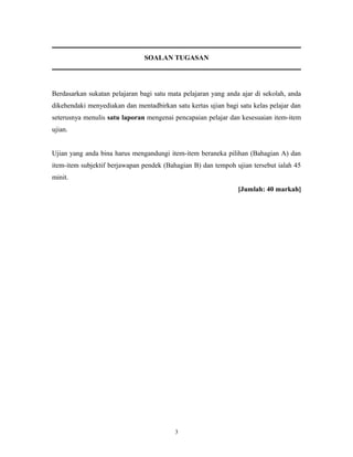 SOALAN TUGASAN

Berdasarkan sukatan pelajaran bagi satu mata pelajaran yang anda ajar di sekolah, anda
dikehendaki menyediakan dan mentadbirkan satu kertas ujian bagi satu kelas pelajar dan
seterusnya menulis satu laporan mengenai pencapaian pelajar dan kesesuaian item-item
ujian.
Ujian yang anda bina harus mengandungi item-item beraneka pilihan (Bahagian A) dan
item-item subjektif berjawapan pendek (Bahagian B) dan tempoh ujian tersebut ialah 45
minit.
[Jumlah: 40 markah]

3

 