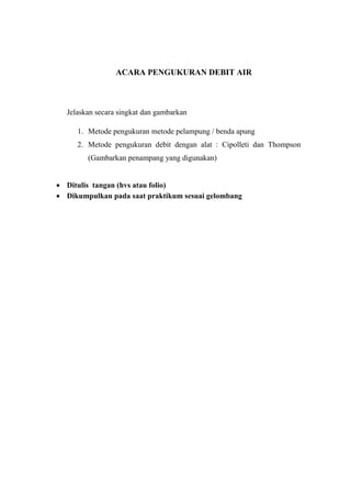 ACARA PENGUKURAN DEBIT AIR 
Jelaskan secara singkat dan gambarkan 
1. Metode pengukuran metode pelampung / benda apung 
2. Metode pengukuran debit dengan alat : Cipolleti dan Thompson 
(Gambarkan penampang yang digunakan) 
 Ditulis tangan (hvs atau folio) 
 Dikumpulkan pada saat praktikum sesuai gelombang 
