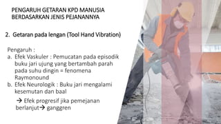 PENGARUH GETARAN KPD MANUSIA
BERDASARKAN JENIS PEJANANNYA
Pengaruh :
a. Efek Vaskuler : Pemucatan pada episodik
buku jari ujung yang bertambah parah
pada suhu dingin = fenomena
Raymonound
b. Efek Neurologik : Buku jari mengalami
kesemutan dan baal
 Efek progresif jika pemejanan
berlanjut ganggren
11
2. Getaran pada lengan (Tool Hand Vibration)
 