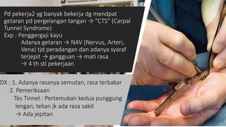 Pd pekerja2 yg banyak bekerja dg mendpat
getaran pd pergelangan tangan → “CTS” (Carpal
Tunnel Syndrome)
Exp : Penggergaji kayu
Adanya getaran → NAV (Nervus, Arteri,
Vena) tjd peradangan dan adanya syaraf
terjepit → gangguan → mati rasa
→ 4 th stl pekerjaan
14
DX : 1. Adanya rasanya semutan, rasa terbakar
2. Pemeriksaan
Tes Tinnel : Pertemukan kedua punggung
lengan, tekan jk ada rasa sakit
→ Ada jepitan
 