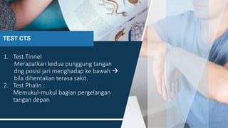 TEST CTS
1. Test Tinnel
Merapatkan kedua punggung tangan
dng posisi jari menghadap ke bawah 
bila dihentakan terasa sakit.
2. Test Phalin :
Memukul-mukul bagian pergelangan
tangan depan
16
 
