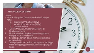 PENGUKURAN GETARAN
TUJUAN
1. Untuk Mengukur Getaran Mekanis di tempat
Kerja
a. Segmental Vibration (HAV)
b. Whole Body Vibration (WBV)
c. Getaran Mesin
2. Untuk Mengukur Getaran Mekanis di
Lingkungan kerja
3. Untuk membandingkan intensitas getaran
dengan NAB atau Standar
4. Sebagai pedoman dalam menentukan jenis
pengendalian
5. Sebagai pedoman waktu pemaparan, sehingga
tidak mengganggu kesehatan dan lingkungan
kerja.
21
 