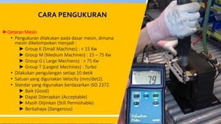CARA PENGUKURAN
►Getaran Mesin
• Pengukuran dilakukan pada dasar mesin, dimana
mesin dikelompokan menjadi :
► Group K (Small Machines) : < 15 Kw
► Group M (Medium Machines) : 15 – 75 Kw
► Group G ( Large Mechiens) : > 75 Kw
► Group T (Largest Mechines) : Turbo
• Dilakukan pengulangan setiap 10 detik
• Satuan yang digunakan Velocity (mm/det2).
• Standar yang digunakan berdasarkan ISO 2372
► Baik (Good)
► Dapat Diterapkan (Acceptable)
► Masih Diijinkan (Still Permishable)
► Berbahaya (Dangerous)
24
 