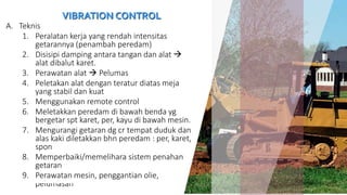 VIBRATION CONTROL
A. Teknis
1. Peralatan kerja yang rendah intensitas
getarannya (penambah peredam)
2. Disisipi damping antara tangan dan alat 
alat dibalut karet.
3. Perawatan alat  Pelumas
4. Peletakan alat dengan teratur diatas meja
yang stabil dan kuat
5. Menggunakan remote control
6. Meletakkan peredam di bawah benda yg
bergetar spt karet, per, kayu di bawah mesin.
7. Mengurangi getaran dg cr tempat duduk dan
alas kaki diletakkan bhn peredam : per, karet,
spon
8. Memperbaiki/memelihara sistem penahan
getaran
9. Perawatan mesin, penggantian olie,
pelumasan 26
 