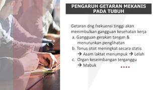 PENGARUH GETARAN MEKANIS
PADA TUBUH
Getaran dng frekuensi tinggi akan
menimbulkan gangguan kesehatan kerja
a. Gangguan gerakan tangan &
menurunkan penglihatan
b. Tonus otot meningkat secara statis
 Asam laktat menumpuk  Lelah
c. Organ keseimbangan terganggu
 Mabuk
 