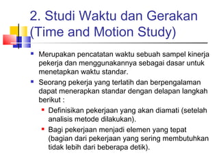 2. Studi Waktu dan Gerakan
(Time and Motion Study)
 Merupakan pencatatan waktu sebuah sampel kinerja
pekerja dan menggunakannya sebagai dasar untuk
menetapkan waktu standar.
 Seorang pekerja yang terlatih dan berpengalaman
dapat menerapkan standar dengan delapan langkah
berikut :
 Definisikan pekerjaan yang akan diamati (setelah
analisis metode dilakukan).
 Bagi pekerjaan menjadi elemen yang tepat
(bagian dari pekerjaan yang sering membutuhkan
tidak lebih dari beberapa detik).
 