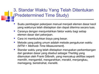 3. Standar Waktu Yang Telah Ditentukan
(Predetermined Time Study)
 Suatu pembagian pekerjaan manual menjadi elemen dasar kecil
yang waktunya telah ditetapkan dan dapat diterima secara luas.
 Caranya dengan menjumlahkan faktor waktu bagi setiap
elemen dasar dari pekerjaan.
 Cara ini membutuhkan biaya yang besar.
 Metode yang paling umum adalah metode pengukuran waktu
(MTM = Methods Time Measurement).
 Standar waktu yang telah ditetapkan merupakan perkembangan
dari gerakan dasar yang disebut sebagai Therblig yang
ditemukan oleh Frank Gilbreth, yang mencakup aktifitas seperti
memilih, mengambil, mengarahkan, merakit, menjangkau,
memegang, beristirahat, meneliti.
 