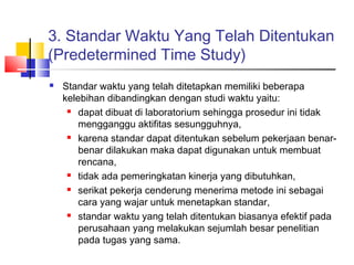 3. Standar Waktu Yang Telah Ditentukan
(Predetermined Time Study)
 Standar waktu yang telah ditetapkan memiliki beberapa
kelebihan dibandingkan dengan studi waktu yaitu:
 dapat dibuat di laboratorium sehingga prosedur ini tidak
mengganggu aktifitas sesungguhnya,
 karena standar dapat ditentukan sebelum pekerjaan benar-
benar dilakukan maka dapat digunakan untuk membuat
rencana,
 tidak ada pemeringkatan kinerja yang dibutuhkan,
 serikat pekerja cenderung menerima metode ini sebagai
cara yang wajar untuk menetapkan standar,
 standar waktu yang telah ditentukan biasanya efektif pada
perusahaan yang melakukan sejumlah besar penelitian
pada tugas yang sama.
 