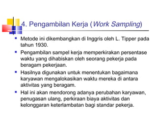 4. Pengambilan Kerja (Work Sampling)
 Metode ini dikembangkan di Inggris oleh L. Tipper pada
tahun 1930.
 Pengambilan sampel kerja memperkirakan persentase
waktu yang dihabiskan oleh seorang pekerja pada
beragam pekerjaan.
 Hasilnya digunakan untuk menentukan bagaimana
karyawan mengalokasikan waktu mereka di antara
aktivitas yang beragam.
 Hal ini akan mendorong adanya perubahan karyawan,
penugasan ulang, perkiraan biaya aktivitas dan
kelonggaran keterlambatan bagi standar pekerja. 
 