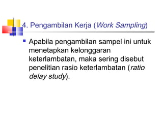 4. Pengambilan Kerja (Work Sampling)
 Apabila pengambilan sampel ini untuk
menetapkan kelonggaran
keterlambatan, maka sering disebut
penelitian rasio keterlambatan (ratio
delay study).
 