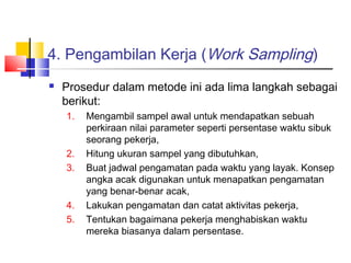 4. Pengambilan Kerja (Work Sampling)
 Prosedur dalam metode ini ada lima langkah sebagai
berikut:
1. Mengambil sampel awal untuk mendapatkan sebuah
perkiraan nilai parameter seperti persentase waktu sibuk
seorang pekerja,
2. Hitung ukuran sampel yang dibutuhkan,
3. Buat jadwal pengamatan pada waktu yang layak. Konsep
angka acak digunakan untuk menapatkan pengamatan
yang benar-benar acak,
4. Lakukan pengamatan dan catat aktivitas pekerja,
5. Tentukan bagaimana pekerja menghabiskan waktu
mereka biasanya dalam persentase.
 