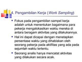 4. Pengambilan Kerja (Work Sampling)
 Fokus pada pengambilan sampel kerja
adalah untuk menentukan bagaimana para
pekerja mengalokasikan waktu mereka di
antara beragam aktivitas yang dilakukannya.
 Hal ini dapat dicapai dengan menetapkan
persentase waktu yang dihabiskan oleh
seorang pekerja pada aktifitas yang ada pada
sejumlah waktu tertentu.
 Seorang analis hanya mencatat aktivitas
yang dilakukan secara acak.
 