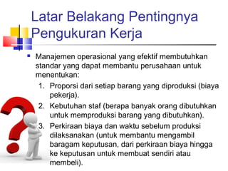 Latar Belakang Pentingnya
Pengukuran Kerja
 Manajemen operasional yang efektif membutuhkan
standar yang dapat membantu perusahaan untuk
menentukan:
1. Proporsi dari setiap barang yang diproduksi (biaya
pekerja).
2. Kebutuhan staf (berapa banyak orang dibutuhkan
untuk memproduksi barang yang dibutuhkan).
3. Perkiraan biaya dan waktu sebelum produksi
dilaksanakan (untuk membantu mengambil
baragam keputusan, dari perkiraan biaya hingga
ke keputusan untuk membuat sendiri atau
membeli).
 