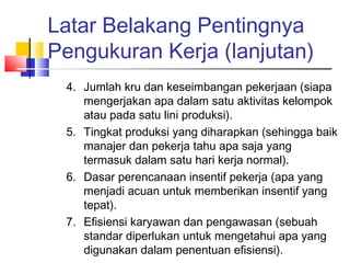 Latar Belakang Pentingnya
Pengukuran Kerja (lanjutan)
4. Jumlah kru dan keseimbangan pekerjaan (siapa
mengerjakan apa dalam satu aktivitas kelompok
atau pada satu lini produksi).
5. Tingkat produksi yang diharapkan (sehingga baik
manajer dan pekerja tahu apa saja yang
termasuk dalam satu hari kerja normal).
6. Dasar perencanaan insentif pekerja (apa yang
menjadi acuan untuk memberikan insentif yang
tepat).
7. Efisiensi karyawan dan pengawasan (sebuah
standar diperlukan untuk mengetahui apa yang
digunakan dalam penentuan efisiensi).
 