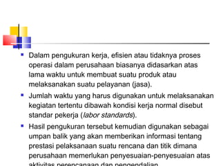  Dalam pengukuran kerja, efisien atau tidaknya proses
operasi dalam perusahaan biasanya didasarkan atas
lama waktu untuk membuat suatu produk atau
melaksanakan suatu pelayanan (jasa).
 Jumlah waktu yang harus digunakan untuk melaksanakan
kegiatan tertentu dibawah kondisi kerja normal disebut
standar pekerja (labor standards).
 Hasil pengukuran tersebut kemudian digunakan sebagai
umpan balik yang akan memberikan informasi tentang
prestasi pelaksanaan suatu rencana dan titik dimana
perusahaan memerlukan penyesuaian-penyesuaian atas
 