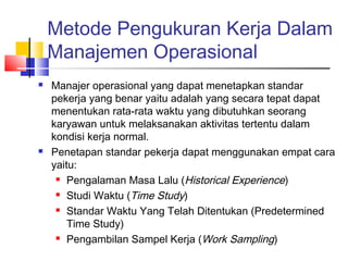 Metode Pengukuran Kerja Dalam
Manajemen Operasional
 Manajer operasional yang dapat menetapkan standar
pekerja yang benar yaitu adalah yang secara tepat dapat
menentukan rata-rata waktu yang dibutuhkan seorang
karyawan untuk melaksanakan aktivitas tertentu dalam
kondisi kerja normal.
 Penetapan standar pekerja dapat menggunakan empat cara
yaitu:
 Pengalaman Masa Lalu (Historical Experience)
 Studi Waktu (Time Study)
 Standar Waktu Yang Telah Ditentukan (Predetermined
Time Study)
 Pengambilan Sampel Kerja (Work Sampling)
 