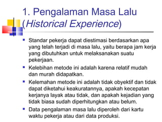 1. Pengalaman Masa Lalu
(Historical Experience)
 Standar pekerja dapat diestimasi berdasarkan apa
yang telah terjadi di masa lalu, yaitu berapa jam kerja
yang dibutuhkan untuk melaksanakan suatu
pekerjaan. 
 Kelebihan metode ini adalah karena relatif mudah
dan murah didapatkan.
 Kelemahan metode ini adalah tidak obyektif dan tidak
dapat diketahui keakuratannya, apakah kecepatan
kerjanya layak atau tidak, dan apakah kejadian yang
tidak biasa sudah diperhitungkan atau belum.
 Data pengalaman masa lalu diperoleh dari kartu
waktu pekerja atau dari data produksi.
 