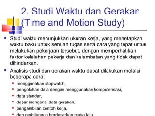 2. Studi Waktu dan Gerakan
(Time and Motion Study)
 Studi waktu menunjukkan ukuran kerja, yang menetapkan
waktu baku untuk sebuah tugas serta cara yang tepat untuk
melakukan pekerjaan tersebut, dengan memperhatikan
faktor kelelahan pekerja dan kelambatan yang tidak dapat
dihindarkan.
 Analisis studi dan gerakan waktu dapat dilakukan melalui
beberapa cara:
 menggunakan stopwatch,
 pengolahan data dengan menggunakan komputerisasi,
 data standar,
 dasar mengenai data gerakan,
 pengambilan contoh kerja,

 