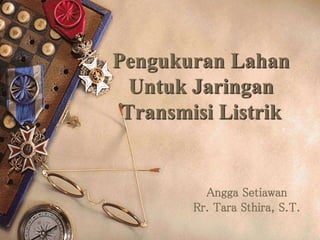Pengukuran Lahan 
Untuk Jaringan 
Transmisi Listrik 
Angga Setiawan 
Rr. Tara Sthira, S.T. 
 