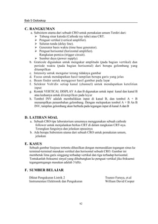 Bab 5 Osiloskop
82
C. RANGKUMAN
a. Subsistem utama dari sebuah CRO untuk pemakaian umum Terdiri dari:
Tabung sinar katoda (Cathode ray tube) atau CRT.
Penguat vertikal (vertical amplifier).
Saluran tunda (delay line).
Generator basis waktu (time base generator).
Penguat horisontal (horizontal amplifier).
Rangkaian pemicu (trigger circuit).
Sumber daya (power supply).
b. Graticule digunakan untuk mengukur amplitudo (pada bagian vertikal) dan
periode waktu (pada bagian horisontal) dari berapa gelombang yang
ditampilkan
c. Intensity untuk mengatur terang tidaknya gambar
d. Focus untuk mendapatkan hasil tampilan berupa garis yang jelas
e. Beam finder untuk menggeser hasil gambar pada layar
f. Selektor Volt/div setiap kanal (channel) untuk mendapatkan ketelitian
input
g. Kontak VERTICAL DISPLAY A dan B digunakan untuk input kanal dan kanal B
atau keduanya untuk ditampilkan pada layar
h. Tombol INV adalah membalikkan input di kanal B, dan tombol A + B
menampilkan penambahan gelombang. Dengan melepaskan tombol A + B An B
INV, tampilan gelombang akan berbeda pada tegangan input di kanal A dan B
D. LATIHAN SOAL
a. Sebuah CRO tipe laboratorium umumnya menggunakan sebuah cathode
follower untuk menjalankan berkas CRT di dalam rangkaian CRT-nya.
Terangkan fungsinya dan jelaskan opeasinya
b. Ada berapa Subsistem utama dari sebuah CRO untuk pemakaian umum,
jelaskan
E. KASUS
Sebuah gambar lisojous tertentu dihasilkan dengan memasukkan tegangan sinus ke
terminal-terminal masukan vertikal dan horisontal sebuah CRO. Gambar ini
membetuk lima garis singgung terhadap vertikal dan tiga terhadap horisontal.
Tentukanlah frekuensi sinyal yang dihubungkan ke penguat vertikal jika frekuensi
tegangantegangn masukan adalah 3 kHz.
F. SUMBER BELAJAR
Diktat Pengukuran Listrik 2 Tsuneo Furuya, et.al
Instrumentasi Elektronik dan Pengukuran William David Cooper
 