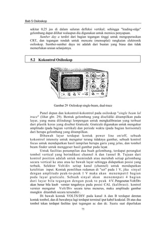 Bab 5 Osiloskop
75
sekitar 0,25 jus di dalam saluran defleksi vertikal; sehingga "leading-edge"
gelombang dapat dilihat walaupun dia digunakan untuk memicu penyapuan.
Sumber day a terdiri dari bagian tegangan tinggi untuk mengoperasikan
CRT, dan tegangan rendah untuk mencatu (mensuplai) rangkaian elektronik
osiloskop. Sumber-sumber daya ini adalah dari buatan yang biasa dan tidak
memerlukan uraian selanjutnya.
5.2 Kokontrol Osiloskop
Gambar 29 Osiloskop single-beam, dual-trace
Panel depan dan kokontrol-kokontrol pada osiloskop "single beam lal
trace" (lihat gbr. 29). Bentuk gelombang yang diselidiki ditampilkan pada
layar, yang mana dilindungi lempengan untuk mengkalibrasian yang terbuat
dari plastik keras yang disebut Graticule. Graticule digunakan untuk mengukur
amplitudo (pada bagian vertikal) dan periode waktu (pada bagian horisontal)
dari berapa gelombang yang ditampilkan.
Dibawah layar terdapat kontak power line on/off, sebuah
kokontrol intensity untuk mengatur terang tidaknya gambar, sebuah kontrol
focus untuk mendapatkan hasil tampilan berupa garis yang jelas, dan tombol
beam finder untuk menggeser hasil gambar pada layar.
Untuk fasilitas penampilan dua buah gelombang, terdapat perangkat
tombol vertical yang berindikasi channel A dan 1annel B. Tujuan dari
kontrol position adalah untuk memindah atau merubah setiap gelombang
secara vertical ke atas atau ke bawah layar sehingga didapatkan posisi yang
terbaik. Selektor Volt/div setiap kanal (channel) untuk mendapatkan
ketelitian input. Kontak pemilihan redaman di "set" pada 1 V, jika sinyal
dengan amplitudo peak-to-peak 1 V maka akan menempati1 bagian
pada layar graticule. Sebuah sinyal akan menemnpati 4 bagian
dari layar bila tegangan dengan peak to peak 4 V. Pengesetan Volt/Div
akan benar bila knob vernier tengahnya pada posisi CAL (kalibrasi). kontrol
vernier mengatur Volt/Div secara terus mcnerus, maka amplitudo gambar
mungkin ditambah secara tersendiri .
Di bawah kontak VOLTS/DIV pada kanal A dan B terdapat deretan
kontak tombol, dan di bawahnya lagi terdapat terminal iput kabel koaksial. Di atas dua
tombol tekan terdapat fasilitas iput tegangan ac dan dc. Suatu saat diperlukan
 