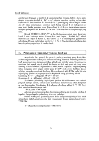 Bab 5 Osiloskop
76
gambar dari tegangan ac dan level dc yang ditampilkan bersaraa, Hal ini dapat capai
dengan pengesetan tombol A : DC ke AC, dimana kapasitor kopling melewatkan
kwantitas ac dan menahan dc. Tombol GND ground) yang sebaris dengan tombol
AC-DC tidak dihubungkan kesinnyal input. Setiap lintasan di set pada posisi nol
pada layar. Ketika tegangan input ditampilkan, level dc nya dapat diukur dengan
mengacu pada posisi nol. Kontak AC-DC dan GND menjalankan dengan fungsi yang
sama.
Kontak VERTICAL DISPLAY A dan B digunakan untuk input kanal dan
kanal B atau keduanya untuk ditampilkan pada layar. Tombol INV adalah
membalikkan input di kanal B, dan tombol A + B menampilkan penambahan
gelombang. Dengan melepaskan tombol A + B An B INV, tampilan gelombang akan
berbeda pada tegangan input di kanal A dan B.
5.3 Pengukuran Tegangan, Frekuensi dan Fasa
Amplitudo dari puncak ke puncak pada gelombang yang Lampilkan
adalah sangat mudah diukur pada sebuah osiloskop. Gambar 30 menunjukkan dua
buah gelombang sinus dengan perbedaan plitudo dan perioda waktu. Gelombang A,
amplitudo dari puncak puncak adalah 4,6 bagian vertikal pada graticule, yang mana
lombang B diukur sebesar 2 bagian vertikal antara puncak ke puncak. Sangatlah penting
untuk mengecek knop tengah vernier pada LT/DIV pada posisi kalibrasi (CAD
sebelum mengukur amplitudo lombang. Dengan kontrol VOLT/DIV pada 100 mV
seperti yang gambarkan, tegangan puncak ke puncak setiap gelombang adalah
Gelombang A : V = (4,6 bagian) x 100 raV = 460 mV.
Gelombang B : V = (2 bagian) x 100 mV = 200 mV.
Jika bentuk gelombang: seperti pada gambar 30 adalah output dari sebuah
penguat, sebagai contoh, semua harus mempunyai komponen dc sebaik komponen
ac yang digambarkan. Diperkirakan, dc level pada gelombang adalah 10 V, DC level
akan menghasilkan simpangan pada :
10 V/100 mV = 100 bagian
Jelasnya, gelombang yang akan disimpangkan hilang dari layar jika siloskop di
kopel dc. Dengan kopel ac gelombang akan ada pada layar.
Perioda waktu pada gelombang sinus dicari dengan menghitung waktu untuk
satu putaran pada bagian horisontal dan penggandaan dengan pengesetan di kontrol
TIME/DJV :
T = (Bagian horisontal/putaran) x (TIME/DIV)
 