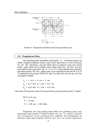 Bab 5 Osiloskop
78
Gambar 31. Pengukuran perbedaan antara dua gelombang sinus
5.4 Pengukuran Pulsa
Dua gelombang pulsa ditampilkan pada gambar 32 . Gelombang bagian atas
adalah 2 langkah mendahului, dimana yang bawah dapat diukur rise time (tr) dan fall
tim (tf). Jika gelombang yang atas adalah input ke rangkaian, maka yang bawah
adalah output, dalam hal ini terdapat waktu selang (delay time : td). Rise time dari
pulsa adalah waktu untuk pulsa dari 10 % ke 90 % pada amplitudo pulsa. Demikian
juga halnya dengan "fall time’ adalah waktu yang menunjukkan pulsa dari 90 % ke 10
% amplitudonya, Jika kontrol TIME/DTV pada 1 μs, delay time, rise time dan fall time
dari gambar 32 adalah :
Lebar pulsa (PW) periode waktu (T) pada gelombang yang atas pada gambar 31 adalah
Pengukuran lain yang penting dapat dibuat dan gelombang pulsa yang
ditampilkan pada gambar 9.4 dalam keadaan slep rate. ini adalah sebagian
dari penggunaan untuk pengoperasian amplifier, dan hubungannya ke
frekuensi respon pada amplifier, definisi dari slew rate adalah bagaimana
 
