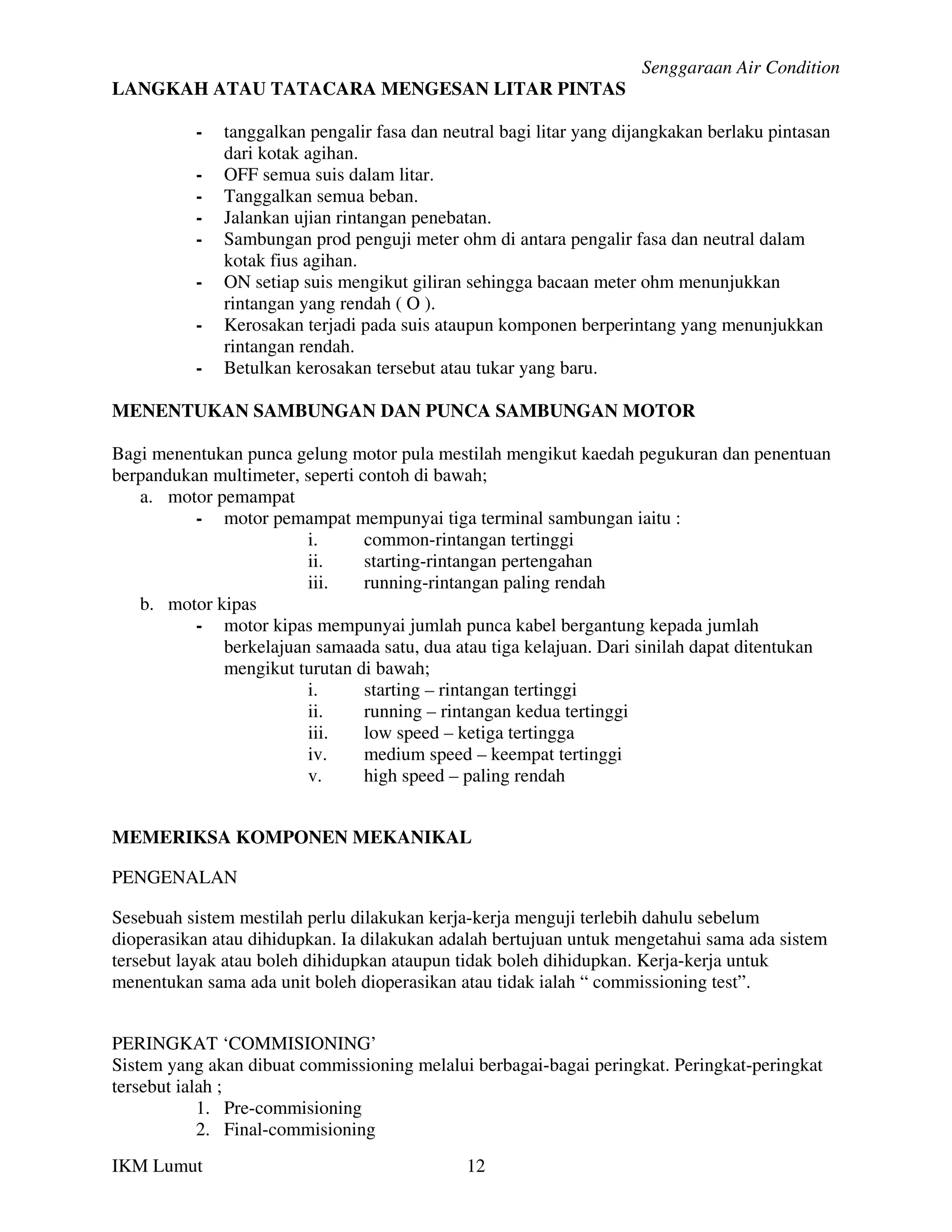 Senggaraan Air Condition
LANGKAH ATAU TATACARA MENGESAN LITAR PINTAS

          -   tanggalkan pengalir fasa dan neutral bagi litar yang dijangkakan berlaku pintasan
              dari kotak agihan.
          -   OFF semua suis dalam litar.
          -   Tanggalkan semua beban.
          -   Jalankan ujian rintangan penebatan.
          -   Sambungan prod penguji meter ohm di antara pengalir fasa dan neutral dalam
              kotak fius agihan.
          -   ON setiap suis mengikut giliran sehingga bacaan meter ohm menunjukkan
              rintangan yang rendah ( O ).
          -   Kerosakan terjadi pada suis ataupun komponen berperintang yang menunjukkan
              rintangan rendah.
          -   Betulkan kerosakan tersebut atau tukar yang baru.

MENENTUKAN SAMBUNGAN DAN PUNCA SAMBUNGAN MOTOR

Bagi menentukan punca gelung motor pula mestilah mengikut kaedah pegukuran dan penentuan
berpandukan multimeter, seperti contoh di bawah;
   a. motor pemampat
          - motor pemampat mempunyai tiga terminal sambungan iaitu :
                        i.       common-rintangan tertinggi
                        ii.      starting-rintangan pertengahan
                        iii.     running-rintangan paling rendah
   b. motor kipas
          - motor kipas mempunyai jumlah punca kabel bergantung kepada jumlah
             berkelajuan samaada satu, dua atau tiga kelajuan. Dari sinilah dapat ditentukan
             mengikut turutan di bawah;
                        i.       starting – rintangan tertinggi
                        ii.      running – rintangan kedua tertinggi
                        iii.     low speed – ketiga tertingga
                        iv.      medium speed – keempat tertinggi
                        v.       high speed – paling rendah


MEMERIKSA KOMPONEN MEKANIKAL

PENGENALAN

Sesebuah sistem mestilah perlu dilakukan kerja-kerja menguji terlebih dahulu sebelum
dioperasikan atau dihidupkan. Ia dilakukan adalah bertujuan untuk mengetahui sama ada sistem
tersebut layak atau boleh dihidupkan ataupun tidak boleh dihidupkan. Kerja-kerja untuk
menentukan sama ada unit boleh dioperasikan atau tidak ialah “ commissioning test”.


PERINGKAT ‘COMMISIONING’
Sistem yang akan dibuat commissioning melalui berbagai-bagai peringkat. Peringkat-peringkat
tersebut ialah ;
            1. Pre-commisioning
            2. Final-commisioning
IKM Lumut                                     12
 