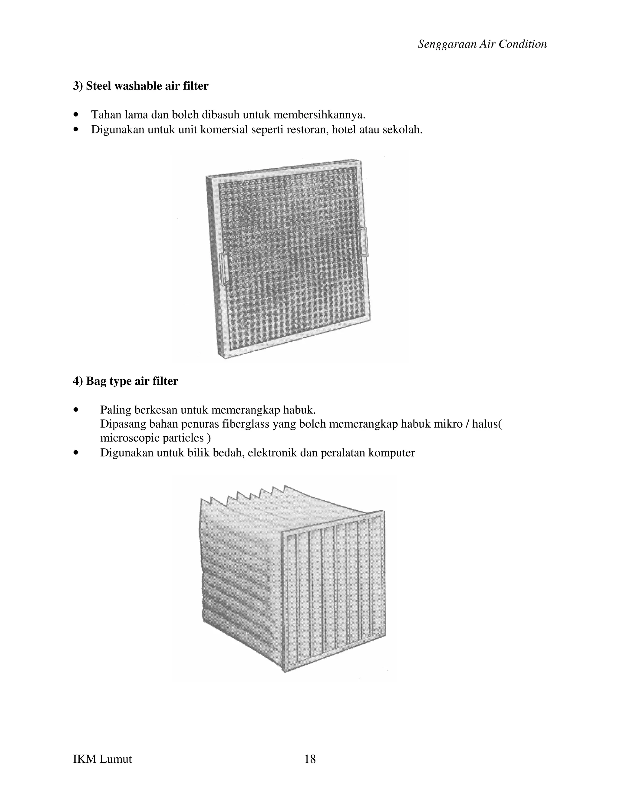 Senggaraan Air Condition


3) Steel washable air filter

•   Tahan lama dan boleh dibasuh untuk membersihkannya.
•   Digunakan untuk unit komersial seperti restoran, hotel atau sekolah.




4) Bag type air filter

•    Paling berkesan untuk memerangkap habuk.
     Dipasang bahan penuras fiberglass yang boleh memerangkap habuk mikro / halus(
     microscopic particles )
•    Digunakan untuk bilik bedah, elektronik dan peralatan komputer




IKM Lumut                                      18
 