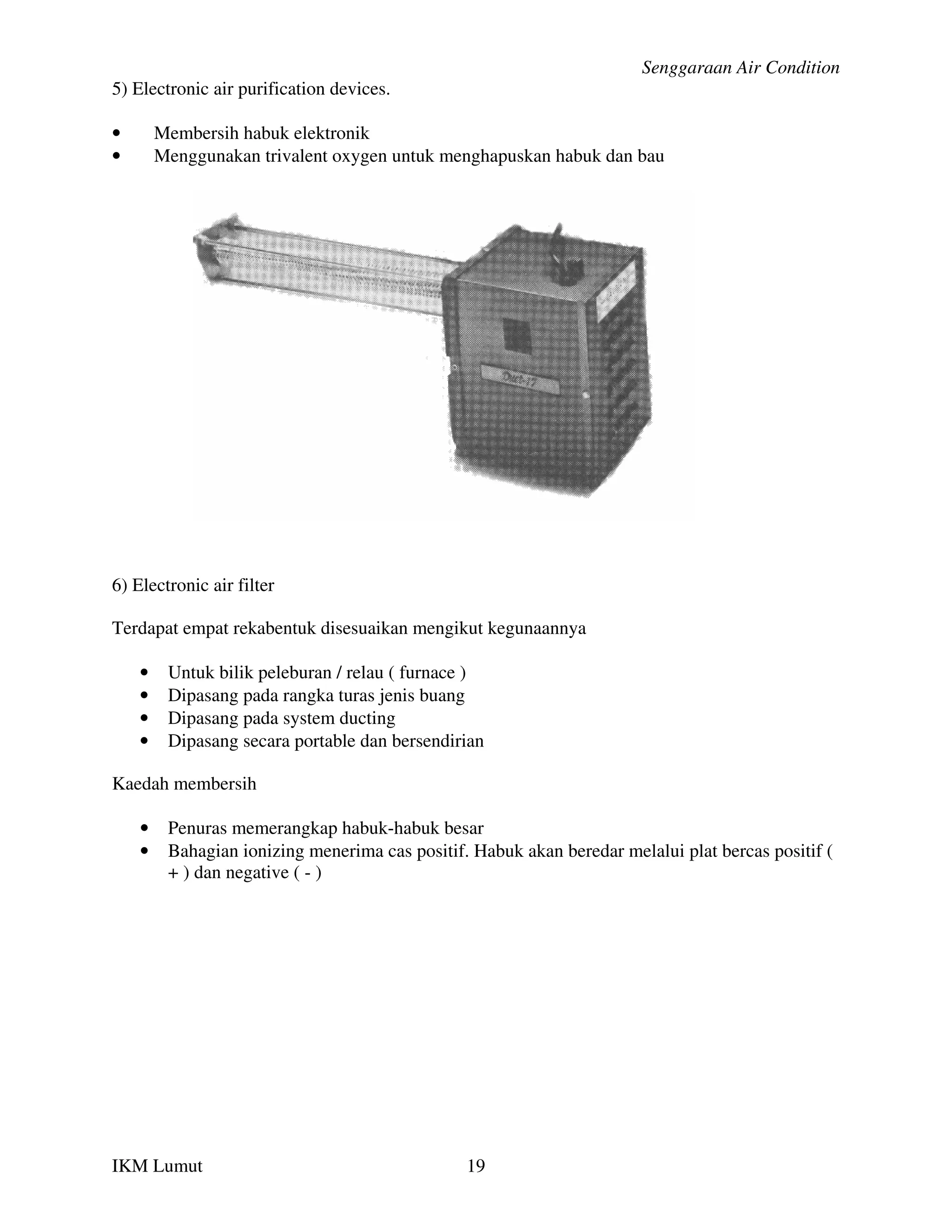 Senggaraan Air Condition
5) Electronic air purification devices.

•       Membersih habuk elektronik
•       Menggunakan trivalent oxygen untuk menghapuskan habuk dan bau




6) Electronic air filter

Terdapat empat rekabentuk disesuaikan mengikut kegunaannya

    •    Untuk bilik peleburan / relau ( furnace )
    •    Dipasang pada rangka turas jenis buang
    •    Dipasang pada system ducting
    •    Dipasang secara portable dan bersendirian

Kaedah membersih

    •    Penuras memerangkap habuk-habuk besar
    •    Bahagian ionizing menerima cas positif. Habuk akan beredar melalui plat bercas positif (
         + ) dan negative ( - )




IKM Lumut                                       19
 