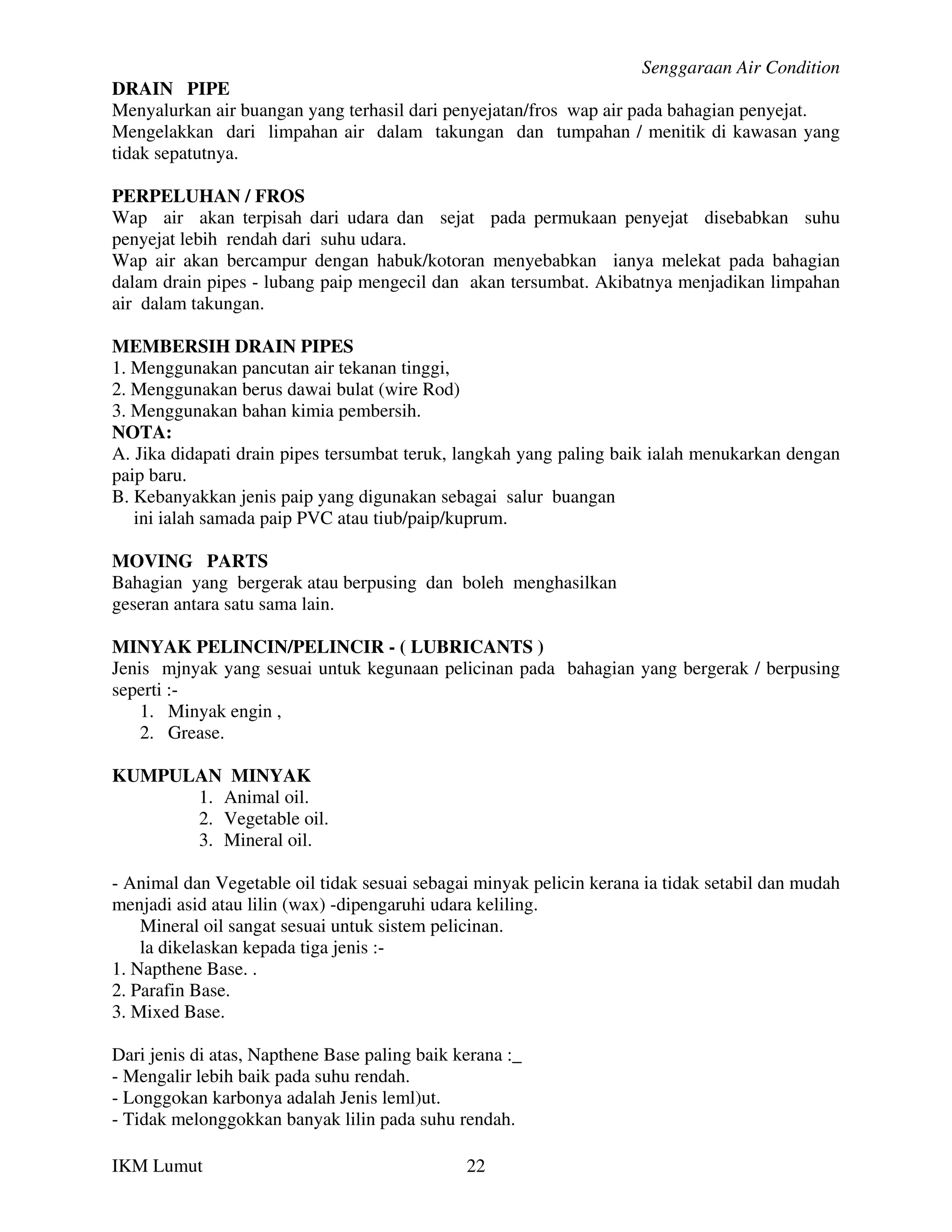 Senggaraan Air Condition
DRAIN PIPE
Menyalurkan air buangan yang terhasil dari penyejatan/fros wap air pada bahagian penyejat.
Mengelakkan dari limpahan air dalam takungan dan tumpahan / menitik di kawasan yang
tidak sepatutnya.

PERPELUHAN / FROS
Wap air akan terpisah dari udara dan sejat pada permukaan penyejat disebabkan suhu
penyejat lebih rendah dari suhu udara.
Wap air akan bercampur dengan habuk/kotoran menyebabkan ianya melekat pada bahagian
dalam drain pipes - lubang paip mengecil dan akan tersumbat. Akibatnya menjadikan limpahan
air dalam takungan.

MEMBERSIH DRAIN PIPES
1. Menggunakan pancutan air tekanan tinggi,
2. Menggunakan berus dawai bulat (wire Rod)
3. Menggunakan bahan kimia pembersih.
NOTA:
A. Jika didapati drain pipes tersumbat teruk, langkah yang paling baik ialah menukarkan dengan
paip baru.
B. Kebanyakkan jenis paip yang digunakan sebagai salur buangan
   ini ialah samada paip PVC atau tiub/paip/kuprum.

MOVING PARTS
Bahagian yang bergerak atau berpusing dan boleh menghasilkan
geseran antara satu sama lain.

MINYAK PELINCIN/PELINCIR - ( LUBRICANTS )
Jenis mjnyak yang sesuai untuk kegunaan pelicinan pada bahagian yang bergerak / berpusing
seperti :-
    1. Minyak engin ,
    2. Grease.

KUMPULAN MINYAK
      1. Animal oil.
      2. Vegetable oil.
      3. Mineral oil.

- Animal dan Vegetable oil tidak sesuai sebagai minyak pelicin kerana ia tidak setabil dan mudah
menjadi asid atau lilin (wax) -dipengaruhi udara keliling.
    Mineral oil sangat sesuai untuk sistem pelicinan.
    la dikelaskan kepada tiga jenis :-
1. Napthene Base. .
2. Parafin Base.
3. Mixed Base.

Dari jenis di atas, Napthene Base paling baik kerana :_
- Mengalir lebih baik pada suhu rendah.
- Longgokan karbonya adalah Jenis leml)ut.
- Tidak melonggokkan banyak lilin pada suhu rendah.

IKM Lumut                                      22
 