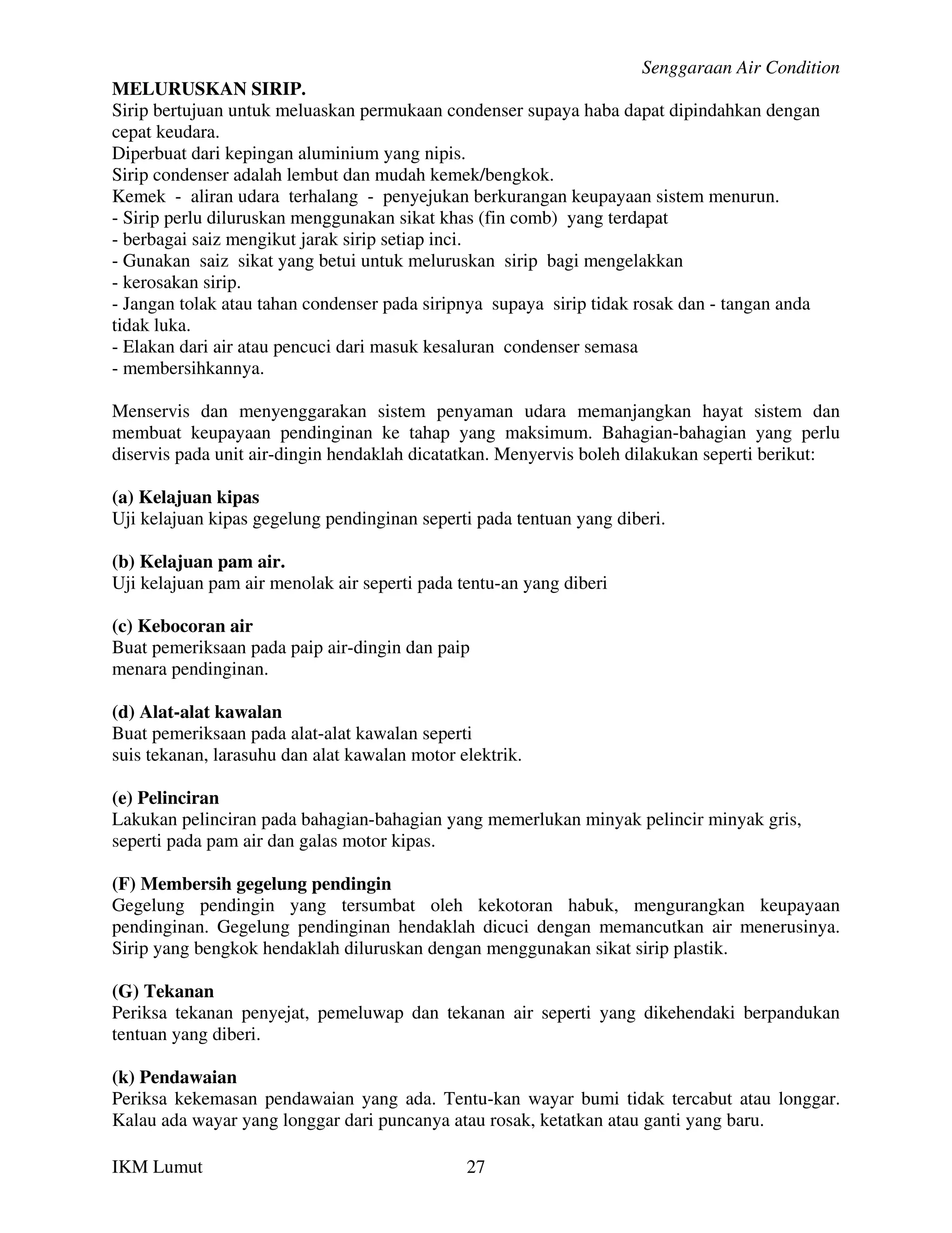 Senggaraan Air Condition
MELURUSKAN SIRIP.
Sirip bertujuan untuk meluaskan permukaan condenser supaya haba dapat dipindahkan dengan
cepat keudara.
Diperbuat dari kepingan aluminium yang nipis.
Sirip condenser adalah lembut dan mudah kemek/bengkok.
Kemek - aliran udara terhalang - penyejukan berkurangan keupayaan sistem menurun.
- Sirip perlu diluruskan menggunakan sikat khas (fin comb) yang terdapat
- berbagai saiz mengikut jarak sirip setiap inci.
- Gunakan saiz sikat yang betui untuk meluruskan sirip bagi mengelakkan
- kerosakan sirip.
- Jangan tolak atau tahan condenser pada siripnya supaya sirip tidak rosak dan - tangan anda
tidak luka.
- Elakan dari air atau pencuci dari masuk kesaluran condenser semasa
- membersihkannya.

Menservis dan menyenggarakan sistem penyaman udara memanjangkan hayat sistem dan
membuat keupayaan pendinginan ke tahap yang maksimum. Bahagian-bahagian yang perlu
diservis pada unit air-dingin hendaklah dicatatkan. Menyervis boleh dilakukan seperti berikut:

(a) Kelajuan kipas
Uji kelajuan kipas gegelung pendinginan seperti pada tentuan yang diberi.

(b) Kelajuan pam air.
Uji kelajuan pam air menolak air seperti pada tentu-an yang diberi

(c) Kebocoran air
Buat pemeriksaan pada paip air-dingin dan paip
menara pendinginan.

(d) Alat-alat kawalan
Buat pemeriksaan pada alat-alat kawalan seperti
suis tekanan, larasuhu dan alat kawalan motor elektrik.

(e) Pelinciran
Lakukan pelinciran pada bahagian-bahagian yang memerlukan minyak pelincir minyak gris,
seperti pada pam air dan galas motor kipas.

(F) Membersih gegelung pendingin
Gegelung pendingin yang tersumbat oleh kekotoran habuk, mengurangkan keupayaan
pendinginan. Gegelung pendinginan hendaklah dicuci dengan memancutkan air menerusinya.
Sirip yang bengkok hendaklah diluruskan dengan menggunakan sikat sirip plastik.

(G) Tekanan
Periksa tekanan penyejat, pemeluwap dan tekanan air seperti yang dikehendaki berpandukan
tentuan yang diberi.

(k) Pendawaian
Periksa kekemasan pendawaian yang ada. Tentu-kan wayar bumi tidak tercabut atau longgar.
Kalau ada wayar yang longgar dari puncanya atau rosak, ketatkan atau ganti yang baru.

IKM Lumut                                      27
 