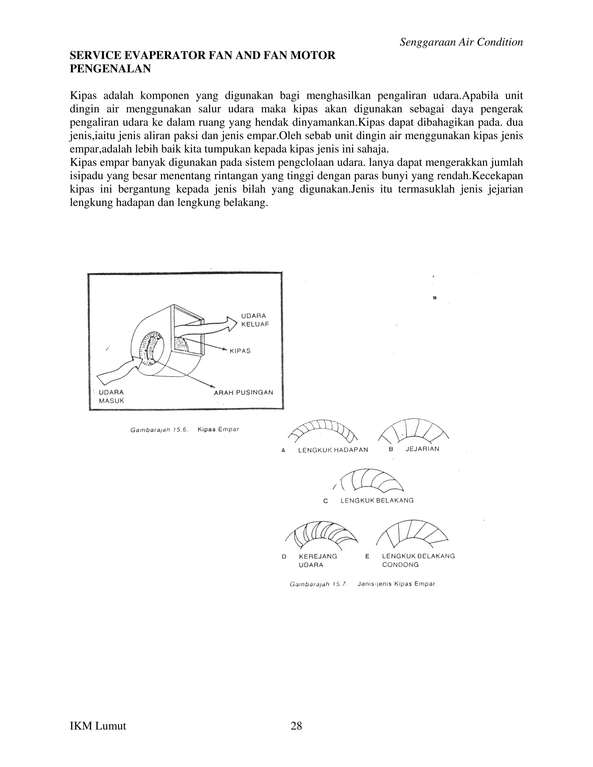 Senggaraan Air Condition
SERVICE EVAPERATOR FAN AND FAN MOTOR
PENGENALAN

Kipas adalah komponen yang digunakan bagi menghasilkan pengaliran udara.Apabila unit
dingin air menggunakan salur udara maka kipas akan digunakan sebagai daya pengerak
pengaliran udara ke dalam ruang yang hendak dinyamankan.Kipas dapat dibahagikan pada. dua
jenis,iaitu jenis aliran paksi dan jenis empar.Oleh sebab unit dingin air menggunakan kipas jenis
empar,adalah lebih baik kita tumpukan kepada kipas jenis ini sahaja.
Kipas empar banyak digunakan pada sistem pengclolaan udara. lanya dapat mengerakkan jumlah
isipadu yang besar menentang rintangan yang tinggi dengan paras bunyi yang rendah.Kecekapan
kipas ini bergantung kepada jenis bilah yang digunakan.Jenis itu termasuklah jenis jejarian
lengkung hadapan dan lengkung belakang.




IKM Lumut                                      28
 