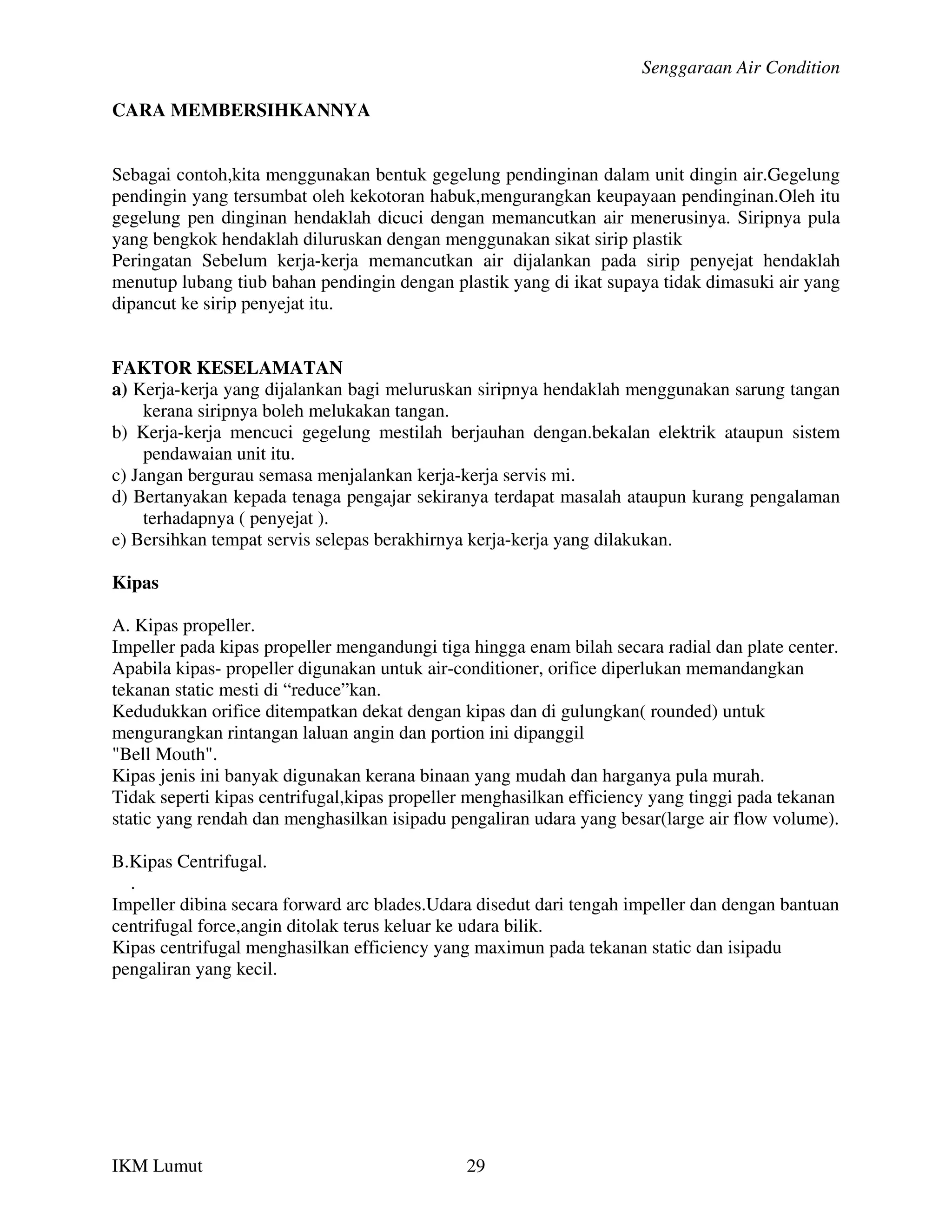 Senggaraan Air Condition

CARA MEMBERSIHKANNYA


Sebagai contoh,kita menggunakan bentuk gegelung pendinginan dalam unit dingin air.Gegelung
pendingin yang tersumbat oleh kekotoran habuk,mengurangkan keupayaan pendinginan.Oleh itu
gegelung pen dinginan hendaklah dicuci dengan memancutkan air menerusinya. Siripnya pula
yang bengkok hendaklah diluruskan dengan menggunakan sikat sirip plastik
Peringatan Sebelum kerja-kerja memancutkan air dijalankan pada sirip penyejat hendaklah
menutup lubang tiub bahan pendingin dengan plastik yang di ikat supaya tidak dimasuki air yang
dipancut ke sirip penyejat itu.


FAKTOR KESELAMATAN
a) Kerja-kerja yang dijalankan bagi meluruskan siripnya hendaklah menggunakan sarung tangan
     kerana siripnya boleh melukakan tangan.
b) Kerja-kerja mencuci gegelung mestilah berjauhan dengan.bekalan elektrik ataupun sistem
     pendawaian unit itu.
c) Jangan bergurau semasa menjalankan kerja-kerja servis mi.
d) Bertanyakan kepada tenaga pengajar sekiranya terdapat masalah ataupun kurang pengalaman
     terhadapnya ( penyejat ).
e) Bersihkan tempat servis selepas berakhirnya kerja-kerja yang dilakukan.

Kipas

A. Kipas propeller.
Impeller pada kipas propeller mengandungi tiga hingga enam bilah secara radial dan plate center.
Apabila kipas- propeller digunakan untuk air-conditioner, orifice diperlukan memandangkan
tekanan static mesti di “reduce”kan.
Kedudukkan orifice ditempatkan dekat dengan kipas dan di gulungkan( rounded) untuk
mengurangkan rintangan laluan angin dan portion ini dipanggil
"Bell Mouth".
Kipas jenis ini banyak digunakan kerana binaan yang mudah dan harganya pula murah.
Tidak seperti kipas centrifugal,kipas propeller menghasilkan efficiency yang tinggi pada tekanan
static yang rendah dan menghasilkan isipadu pengaliran udara yang besar(large air flow volume).

B.Kipas Centrifugal.
  .
Impeller dibina secara forward arc blades.Udara disedut dari tengah impeller dan dengan bantuan
centrifugal force,angin ditolak terus keluar ke udara bilik.
Kipas centrifugal menghasilkan efficiency yang maximun pada tekanan static dan isipadu
pengaliran yang kecil.




IKM Lumut                                     29
 