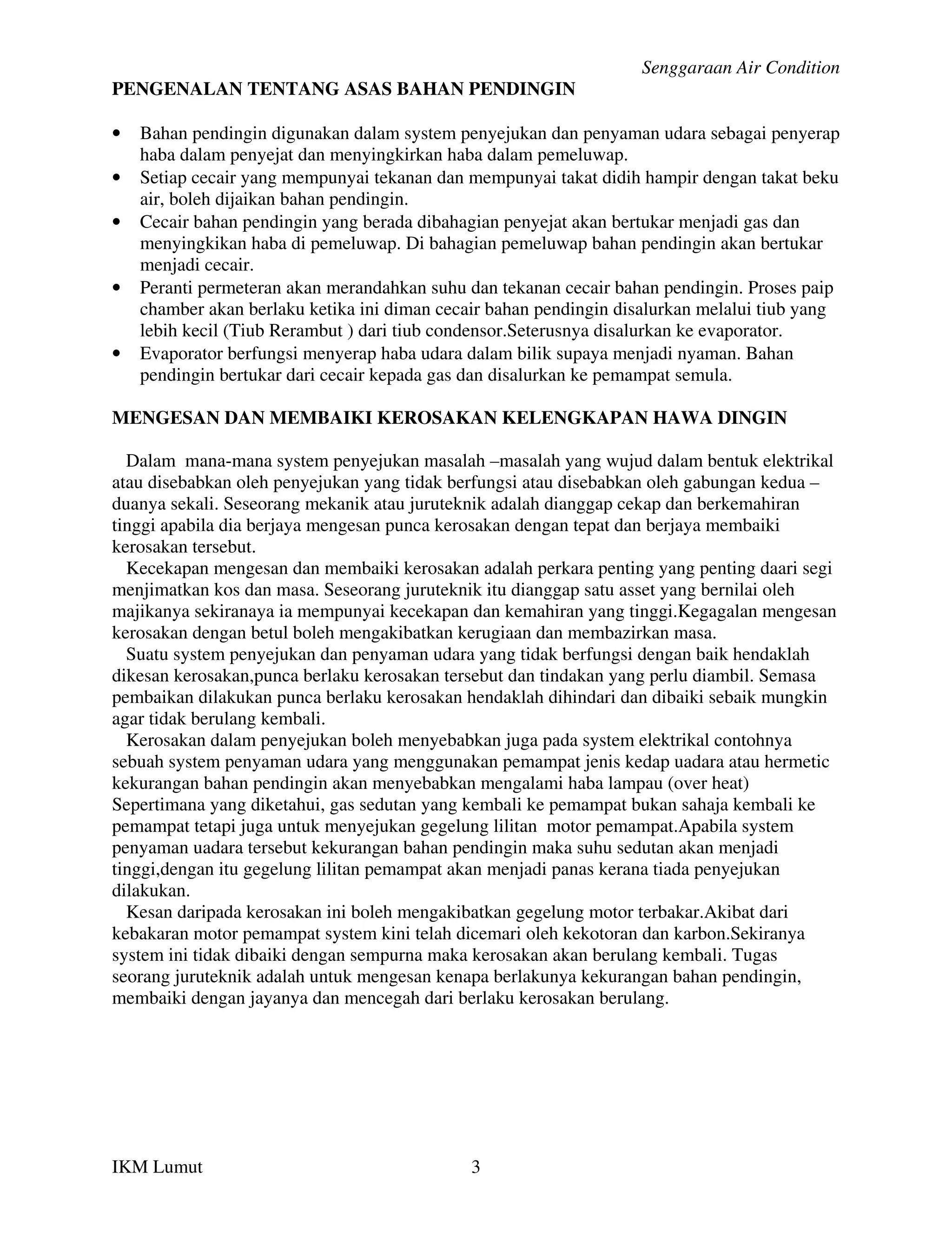Senggaraan Air Condition
PENGENALAN TENTANG ASAS BAHAN PENDINGIN

•   Bahan pendingin digunakan dalam system penyejukan dan penyaman udara sebagai penyerap
    haba dalam penyejat dan menyingkirkan haba dalam pemeluwap.
•   Setiap cecair yang mempunyai tekanan dan mempunyai takat didih hampir dengan takat beku
    air, boleh dijaikan bahan pendingin.
•   Cecair bahan pendingin yang berada dibahagian penyejat akan bertukar menjadi gas dan
    menyingkikan haba di pemeluwap. Di bahagian pemeluwap bahan pendingin akan bertukar
    menjadi cecair.
•   Peranti permeteran akan merandahkan suhu dan tekanan cecair bahan pendingin. Proses paip
    chamber akan berlaku ketika ini diman cecair bahan pendingin disalurkan melalui tiub yang
    lebih kecil (Tiub Rerambut ) dari tiub condensor.Seterusnya disalurkan ke evaporator.
•   Evaporator berfungsi menyerap haba udara dalam bilik supaya menjadi nyaman. Bahan
    pendingin bertukar dari cecair kepada gas dan disalurkan ke pemampat semula.

MENGESAN DAN MEMBAIKI KEROSAKAN KELENGKAPAN HAWA DINGIN

  Dalam mana-mana system penyejukan masalah –masalah yang wujud dalam bentuk elektrikal
atau disebabkan oleh penyejukan yang tidak berfungsi atau disebabkan oleh gabungan kedua –
duanya sekali. Seseorang mekanik atau juruteknik adalah dianggap cekap dan berkemahiran
tinggi apabila dia berjaya mengesan punca kerosakan dengan tepat dan berjaya membaiki
kerosakan tersebut.
  Kecekapan mengesan dan membaiki kerosakan adalah perkara penting yang penting daari segi
menjimatkan kos dan masa. Seseorang juruteknik itu dianggap satu asset yang bernilai oleh
majikanya sekiranaya ia mempunyai kecekapan dan kemahiran yang tinggi.Kegagalan mengesan
kerosakan dengan betul boleh mengakibatkan kerugiaan dan membazirkan masa.
  Suatu system penyejukan dan penyaman udara yang tidak berfungsi dengan baik hendaklah
dikesan kerosakan,punca berlaku kerosakan tersebut dan tindakan yang perlu diambil. Semasa
pembaikan dilakukan punca berlaku kerosakan hendaklah dihindari dan dibaiki sebaik mungkin
agar tidak berulang kembali.
  Kerosakan dalam penyejukan boleh menyebabkan juga pada system elektrikal contohnya
sebuah system penyaman udara yang menggunakan pemampat jenis kedap uadara atau hermetic
kekurangan bahan pendingin akan menyebabkan mengalami haba lampau (over heat)
Sepertimana yang diketahui, gas sedutan yang kembali ke pemampat bukan sahaja kembali ke
pemampat tetapi juga untuk menyejukan gegelung lilitan motor pemampat.Apabila system
penyaman uadara tersebut kekurangan bahan pendingin maka suhu sedutan akan menjadi
tinggi,dengan itu gegelung lilitan pemampat akan menjadi panas kerana tiada penyejukan
dilakukan.
  Kesan daripada kerosakan ini boleh mengakibatkan gegelung motor terbakar.Akibat dari
kebakaran motor pemampat system kini telah dicemari oleh kekotoran dan karbon.Sekiranya
system ini tidak dibaiki dengan sempurna maka kerosakan akan berulang kembali. Tugas
seorang juruteknik adalah untuk mengesan kenapa berlakunya kekurangan bahan pendingin,
membaiki dengan jayanya dan mencegah dari berlaku kerosakan berulang.




IKM Lumut                                     3
 