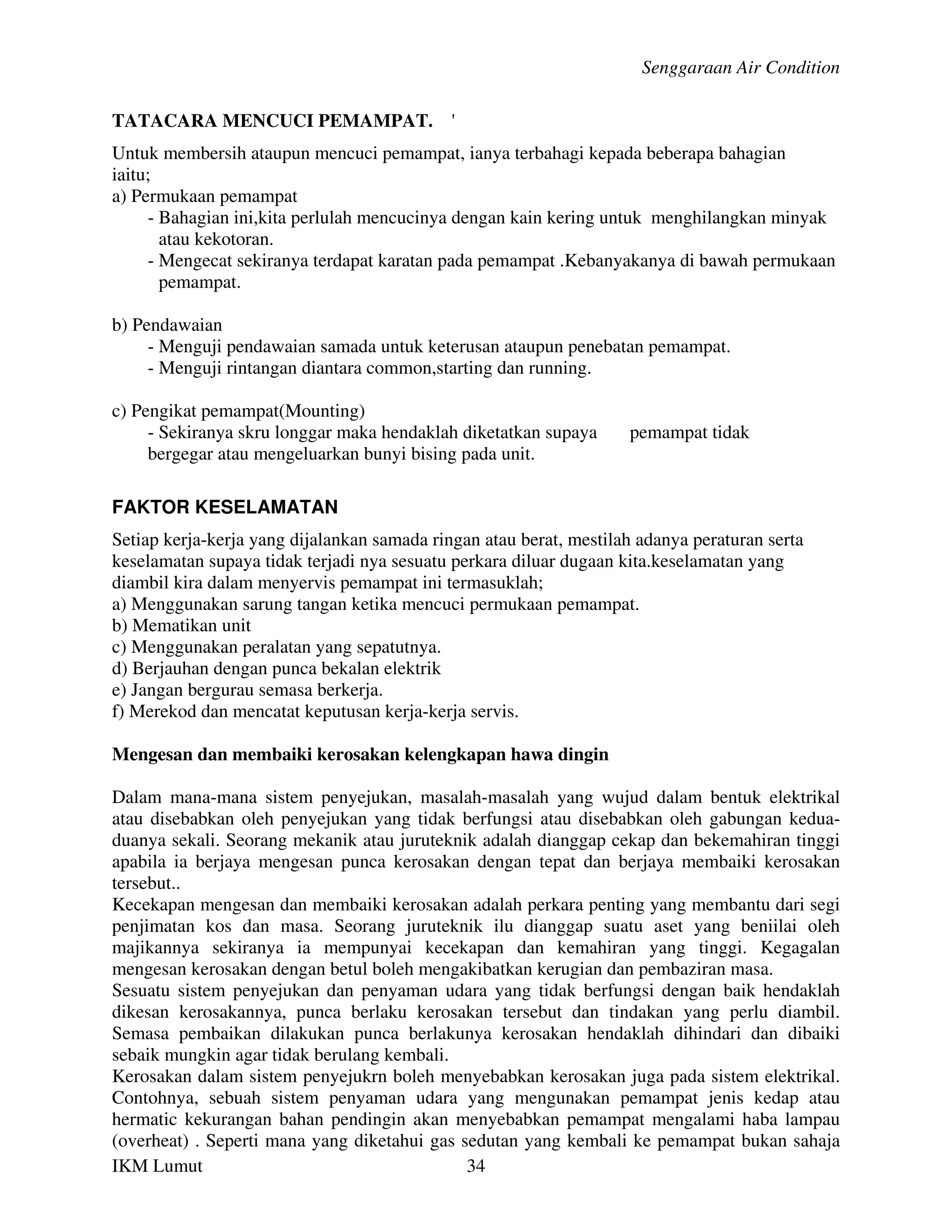 Senggaraan Air Condition

TATACARA MENCUCI PEMAMPAT.                   '
Untuk membersih ataupun mencuci pemampat, ianya terbahagi kepada beberapa bahagian
iaitu;
a) Permukaan pemampat
     - Bahagian ini,kita perlulah mencucinya dengan kain kering untuk menghilangkan minyak
       atau kekotoran.
     - Mengecat sekiranya terdapat karatan pada pemampat .Kebanyakanya di bawah permukaan
       pemampat.

b) Pendawaian
     - Menguji pendawaian samada untuk keterusan ataupun penebatan pemampat.
     - Menguji rintangan diantara common,starting dan running.

c) Pengikat pemampat(Mounting)
     - Sekiranya skru longgar maka hendaklah diketatkan supaya      pemampat tidak
     bergegar atau mengeluarkan bunyi bising pada unit.

FAKTOR KESELAMATAN
Setiap kerja-kerja yang dijalankan samada ringan atau berat, mestilah adanya peraturan serta
keselamatan supaya tidak terjadi nya sesuatu perkara diluar dugaan kita.keselamatan yang
diambil kira dalam menyervis pemampat ini termasuklah;
a) Menggunakan sarung tangan ketika mencuci permukaan pemampat.
b) Mematikan unit
c) Menggunakan peralatan yang sepatutnya.
d) Berjauhan dengan punca bekalan elektrik
e) Jangan bergurau semasa berkerja.
f) Merekod dan mencatat keputusan kerja-kerja servis.

Mengesan dan membaiki kerosakan kelengkapan hawa dingin

Dalam mana-mana sistem penyejukan, masalah-masalah yang wujud dalam bentuk elektrikal
atau disebabkan oleh penyejukan yang tidak berfungsi atau disebabkan oleh gabungan kedua-
duanya sekali. Seorang mekanik atau juruteknik adalah dianggap cekap dan bekemahiran tinggi
apabila ia berjaya mengesan punca kerosakan dengan tepat dan berjaya membaiki kerosakan
tersebut..
Kecekapan mengesan dan membaiki kerosakan adalah perkara penting yang membantu dari segi
penjimatan kos dan masa. Seorang juruteknik ilu dianggap suatu aset yang beniilai oleh
majikannya sekiranya ia mempunyai kecekapan dan kemahiran yang tinggi. Kegagalan
mengesan kerosakan dengan betul boleh mengakibatkan kerugian dan pembaziran masa.
Sesuatu sistem penyejukan dan penyaman udara yang tidak berfungsi dengan baik hendaklah
dikesan kerosakannya, punca berlaku kerosakan tersebut dan tindakan yang perlu diambil.
Semasa pembaikan dilakukan punca berlakunya kerosakan hendaklah dihindari dan dibaiki
sebaik mungkin agar tidak berulang kembali.
Kerosakan dalam sistem penyejukrn boleh menyebabkan kerosakan juga pada sistem elektrikal.
Contohnya, sebuah sistem penyaman udara yang mengunakan pemampat jenis kedap atau
hermatic kekurangan bahan pendingin akan menyebabkan pemampat mengalami haba lampau
(overheat) . Seperti mana yang diketahui gas sedutan yang kembali ke pemampat bukan sahaja
IKM Lumut                                     34
 