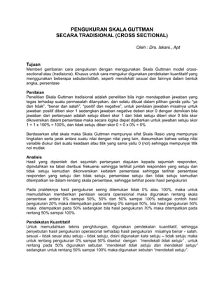 PENGUKURAN SKALA GUTTMAN
SECARA TRADISIONAL (CROSS SECTIONAL)
Oleh : Drs. Iskani., Apt

Tujuan
Memberi gambaran cara pengukuran dengan menggunakan Skala Guttman model crosssectional atau (tradisiona). Khusus untuk cara mengukur digunakan pendekatan kuantitatif yang
menggunakan beberapa sebutan/istilah, seperti mendekati sesuai dan lainnya dalam bentuk
angka, persentase
Penilaian
Penelitian Skala Guttman tradisional adalah penelitian bila ingin mendapatkan jawaban yang
tegas terhadap suatu permasalah ditanyakan, dan selalu dibuat dalam pilihan ganda yaitu “ya
dan tidak”, “benar dan salah”, “positif dan negative”, untuk penilaian jawaban misalnya untuk
jawaban positif diberi skor 1 sedangkan jawaban negative deberi skor 0 dengan demikian bila
jawaban dari pertanyaan adalah setuju diberi skor 1 dan tidak setuju diberi skor 0 bila skor
dikoversikan dalam persentase maka secara logika dapat dijabarkan untuk jawaban setuju skor
1 = 1 x 100% = 100%, dan tidak setuju diberi skor 0 = 0 x 0% = 0%
Berdasarkan sifat skala maka Skala Guttman mempunyai sifat Skala Rasio yang mempunyai
tingkatan serta jarak antara suatu nilai dengan nilai yang lain, diasumsikan bahwa setiap nilai
variable diukur dari suatu keadaan atau titik yang sama yaitu 0 (nol) sehingga mempunyai titik
nol mutlak
Analisis
Hasil yang diperoleh dari sejumlah pertanyaan diajukan kepada sejumlah responden,
dipindahkan ke tabel disribusi frekuensi sehingga terlihat jumlah responden yang setuju dan
tidak setuju kemudian dikonversikan kedalam persentase sehingga terlihat persentase
responden yang setuju dan tidak setuju, persentase setuju dan tidak setuju kemudian
ditempatkan ke dalam rentang skala persentase, sehingga terlihat posisi hasil pengukuran
Pada prakteknya hasil pengukuran sering ditemukan tidak 0% atau 100%, maka untuk
memudahkan memberikan penilaian secara operasional maka digunakan rentang skala
persentase antara 0% sampai 50%, 50% dan 50% sampai 100% sebagai contoh hasil
pengukuran 20% maka ditempatkan pada rentang 0% sampai 50%, bila hasil pengukuran 50%
maka ditempatkan pada 50% sedangkan bila hasil pengukuran 70% maka ditempatkan pada
rentang 50% sampai 100%
Pendekatan Kuantitatif
Untuk memudahkan teknis penghitungan, digunakan pendekatan kuantitatif, sehingga
penyebutan hasil pengukuran operasional terhadap hasil pengukuran misalnya benar - salah,
sesuai - tidak seuai atau setuju - tidak setuju, disini digunakan kata setuju – tidak setuju maka
untuk rentang pengukuran 0% sampai 50% disebut dengan “mendekati tidak setuju” , untuk
rentang pada 50% digunakan sebutan “mendekati tidak setuju dan mendekati setuju”
sedangkan untuk rentang 50% sampai 100% maka digunakan sebutan “mendekati setuju”.

 