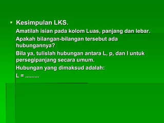  Kesimpulan LKS.
Amatilah isian pada kolom Luas, panjang dan lebar.
Apakah bilangan-bilangan tersebut ada
hubungannya?
Bila ya, tulislah hubungan antara L, p, dan l untuk
persegipanjang secara umum.
Hubungan yang dimaksud adalah:
L = .........
 