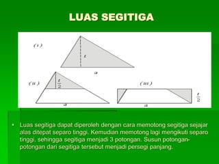 LUAS SEGITIGA
 Luas segitiga dapat diperoleh dengan cara memotong segitiga sejajar
alas ditepat separo tinggi. Kemudian memotong lagi mengikuti separo
tinggi, sehingga segitiga menjadi 3 potongan. Susun potongan-
potongan dari segitiga tersebut menjadi persegi panjang.
 